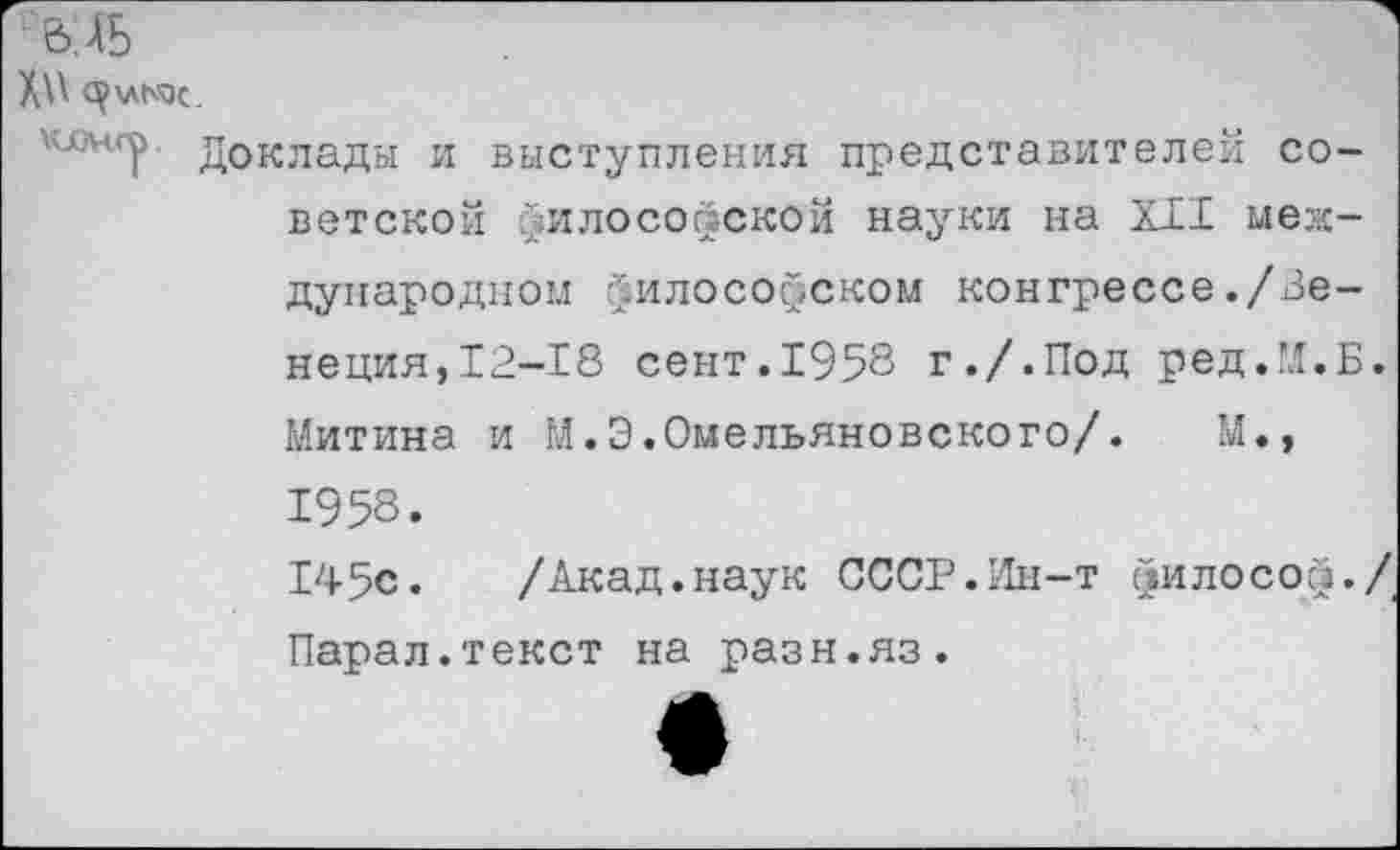 ﻿Х\\
\семсу Доклады и выступления представителей советской философской науки на XII международном философском конгрессе./Венеция,12-18 сент.1958 г./.Под ред.М.Б. Митина и М.Э.Омельяновского/. М., 1958.
145с. /Акад.наук СССР.Ин-т философ./ Парал.текст на разн.яз.